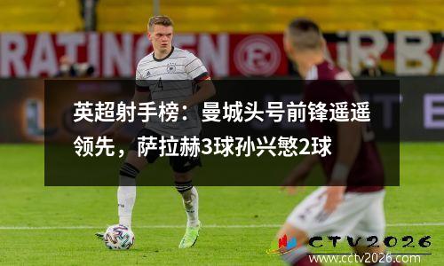 英超射手榜：曼城头号前锋遥遥领先，萨拉赫3球孙兴慜2球