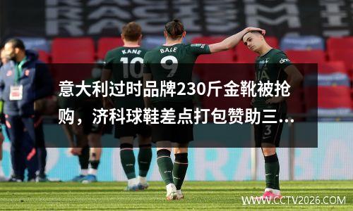 意大利过时品牌230斤金靴被抢购，济科球鞋差点打包赞助三剑客