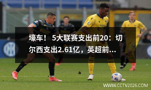 壕车！ 5大联赛支出前20：切尔西支出2.61亿，英超前10第1、6