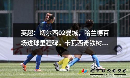 英超：切尔西02曼城，哈兰德百场进球里程碑，卡瓦西奇铁树开花