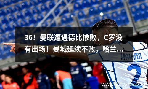 36！曼联遭遇德比惨败，C罗没有出场！曼城延续不败，哈兰·福登上演两次帽子戏法