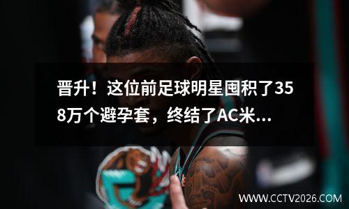 晋升！这位前足球明星囤积了358万个避孕套，终结了AC米兰58场不败的纪录。