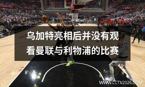 乌加特亮相后并没有观看曼联与利物浦的比赛