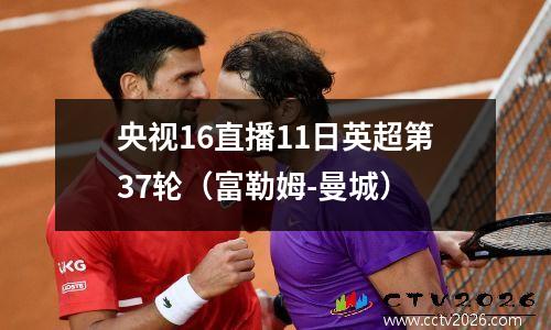 央视16直播11日英超第37轮（富勒姆-曼城）