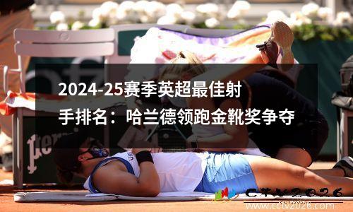 2024-25赛季英超最佳射手排名：哈兰德领跑金靴奖争夺