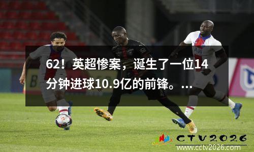 62！英超惨案，诞生了一位14分钟进球10.9亿的前锋。豪门反弹，英国球星攻入4球。
