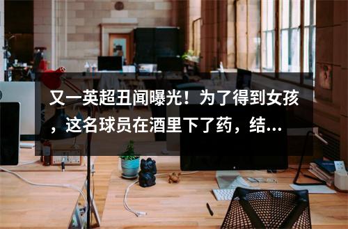 又一英超丑闻曝光！为了得到女孩，这名球员在酒里下了药，结果进了监狱。