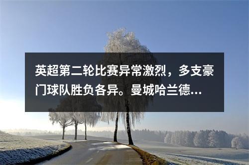 英超第二轮比赛异常激烈，多支豪门球队胜负各异。曼城哈兰德上演帽子戏法