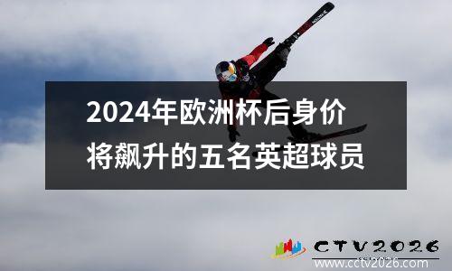 2024年欧洲杯后身价将飙升的五名英超球员
