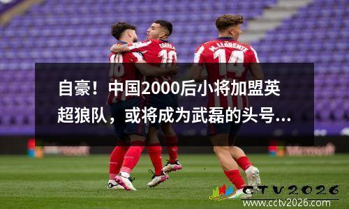 自豪！中国2000后小将加盟英超狼队，或将成为武磊的头号竞争对手