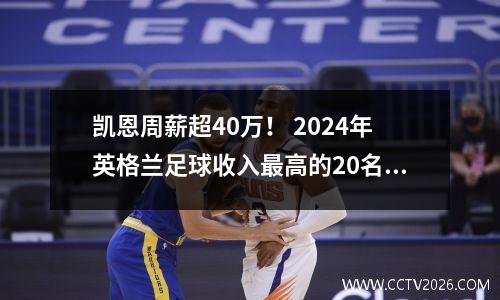 凯恩周薪超40万！ 2024年英格兰足球收入最高的20名球员揭晓！