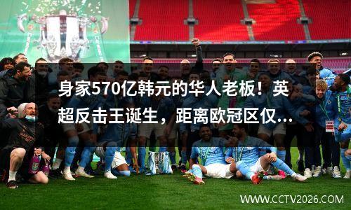 身家570亿韩元的华人老板！英超反击王诞生，距离欧冠区仅2分