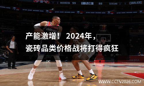 产能激增！ 2024年，瓷砖品类价格战将打得疯狂