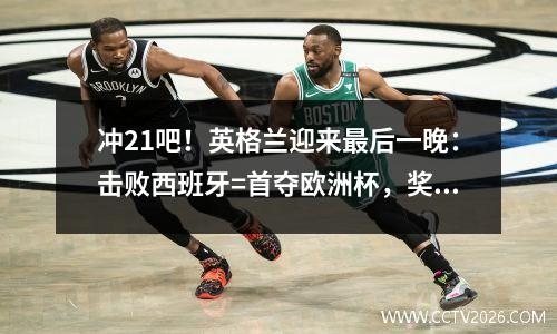 冲21吧！英格兰迎来最后一晚：击败西班牙=首夺欧洲杯，奖金1.3亿