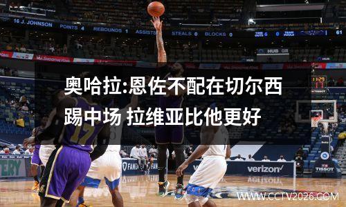 奥哈拉:恩佐不配在切尔西踢中场 拉维亚比他更好