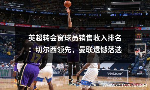 英超转会窗球员销售收入排名：切尔西领先，曼联遗憾落选