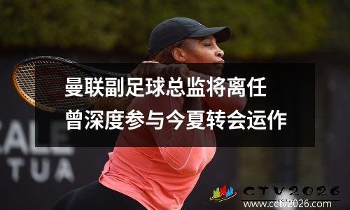 曼联副足球总监将离任 曾深度参与今夏转会运作
