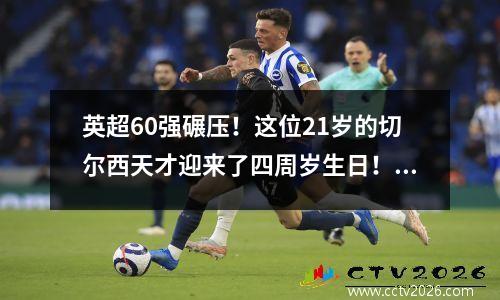 英超60强碾压！这位21岁的切尔西天才迎来了四周岁生日！ 16分钟3球与哈兰德争夺金靴