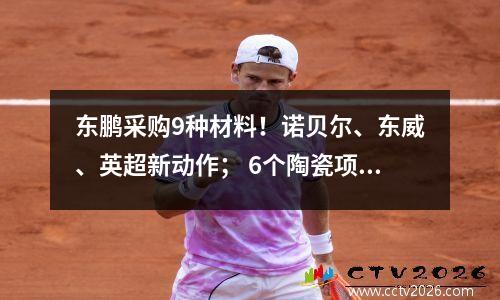 东鹏采购9种材料！诺贝尔、东威、英超新动作； 6个陶瓷项目投产