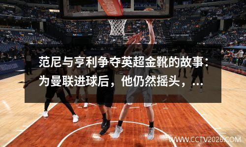 范尼与亨利争夺英超金靴的故事：为曼联进球后，他仍然摇头，进球比对手少一球。