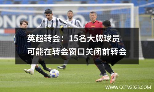 英超转会：15名大牌球员可能在转会窗口关闭前转会