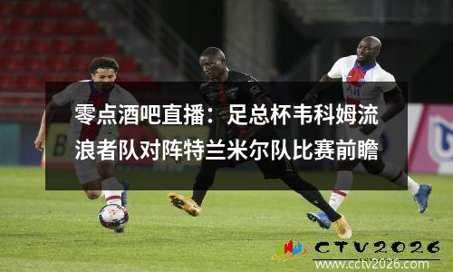 零点酒吧直播：足总杯韦科姆流浪者队对阵特兰米尔队比赛前瞻