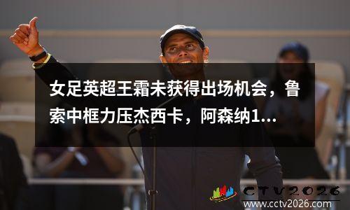 女足英超王霜未获得出场机会，鲁索中框力压杰西卡，阿森纳10大热门