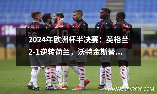 2024年欧洲杯半决赛：英格兰2-1逆转荷兰，沃特金斯替补晋级决赛