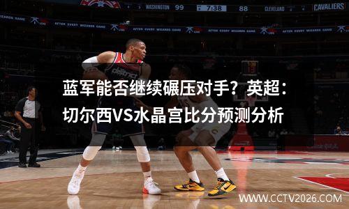 蓝军能否继续碾压对手？英超：切尔西VS水晶宫比分预测分析