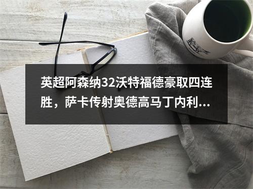 英超阿森纳32沃特福德豪取四连胜，萨卡传射奥德高马丁内利破门