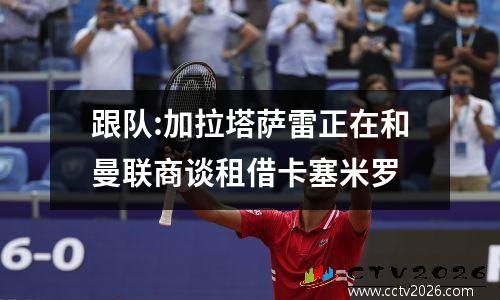 跟队:加拉塔萨雷正在和曼联商谈租借卡塞米罗