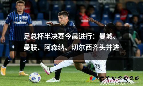 足总杯半决赛今晨进行：曼城、曼联、阿森纳、切尔西齐头并进