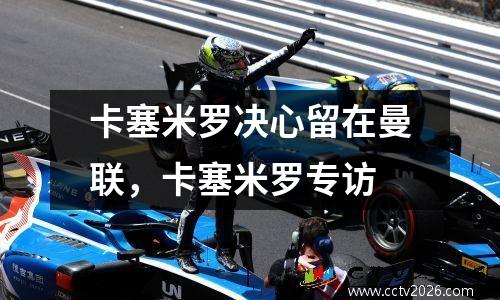卡塞米罗决心留在曼联，卡塞米罗专访
