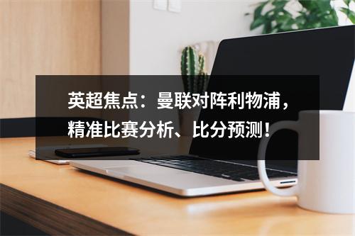 英超焦点：曼联对阵利物浦，精准比赛分析、比分预测！