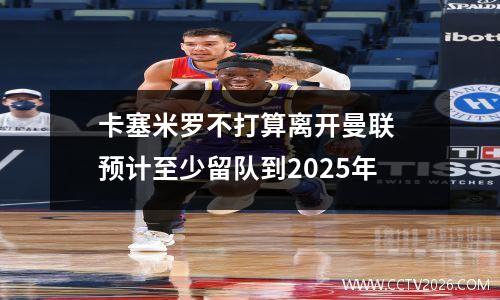 卡塞米罗不打算离开曼联 预计至少留队到2025年