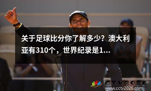 关于足球比分你了解多少？澳大利亚有310个，世界纪录是1490个