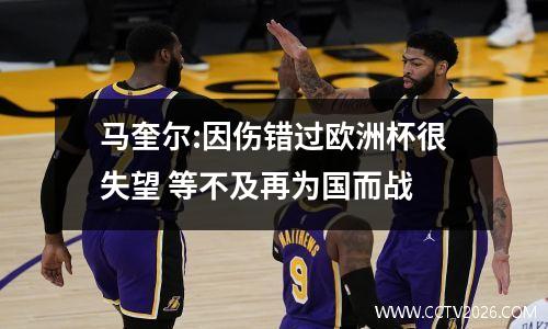 马奎尔:因伤错过欧洲杯很失望 等不及再为国而战
