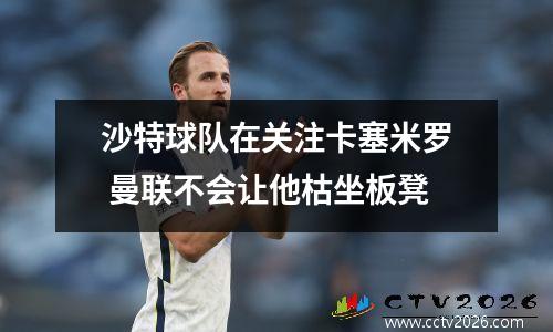 沙特球队在关注卡塞米罗 曼联不会让他枯坐板凳
