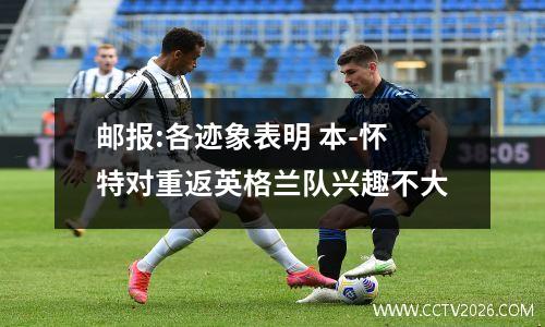 邮报:各迹象表明 本-怀特对重返英格兰队兴趣不大