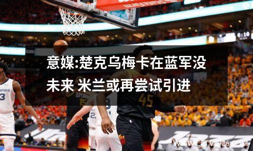 意媒:楚克乌梅卡在蓝军没未来 米兰或再尝试引进