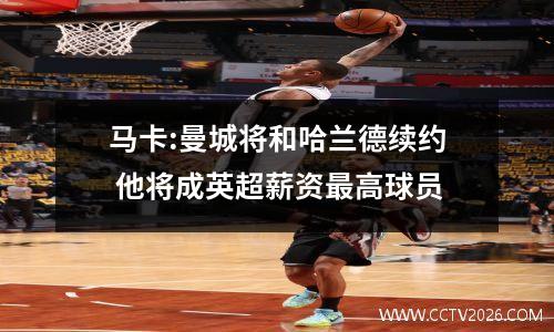 马卡:曼城将和哈兰德续约 他将成英超薪资最高球员