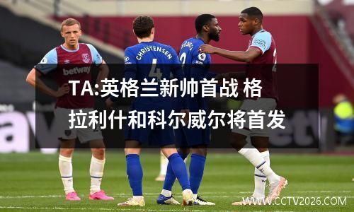 TA:英格兰新帅首战 格拉利什和科尔威尔将首发