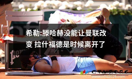 希勒:滕哈赫没能让曼联改变 拉什福德是时候离开了