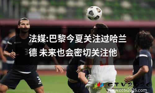 法媒:巴黎今夏关注过哈兰德 未来也会密切关注他
