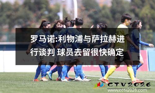 罗马诺:利物浦与萨拉赫进行谈判 球员去留很快确定
