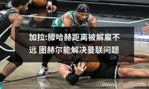 加拉:滕哈赫距离被解雇不远 图赫尔能解决曼联问题