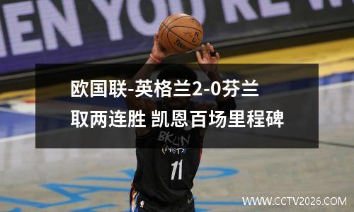欧国联-英格兰2-0芬兰取两连胜 凯恩百场里程碑