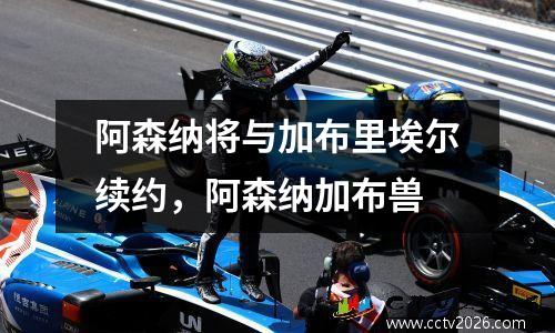 阿森纳将与加布里埃尔续约，阿森纳加布兽