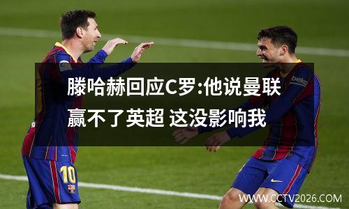 滕哈赫回应C罗:他说曼联赢不了英超 这没影响我
