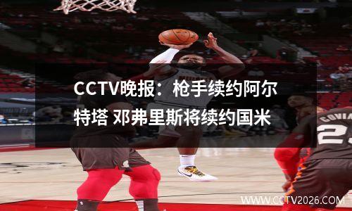 CCTV晚报：枪手续约阿尔特塔 邓弗里斯将续约国米